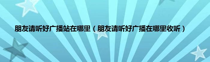 朋友请听好广播站在哪里（朋友请听好广播在哪里收听）