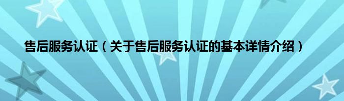 售后服务认证（关于售后服务认证的基本详情介绍）