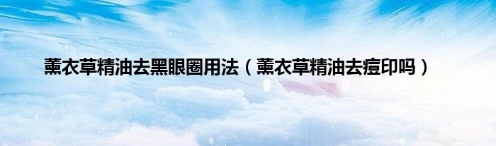 薰衣草精油去黑眼圈用法（薰衣草精油去痘印吗）