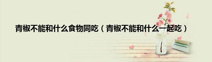 青椒不能和什么食物同吃(青椒不能和什么一起吃)