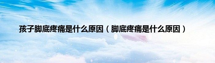 孩子脚底疼痛是什么原因(脚底疼痛是什么原因)