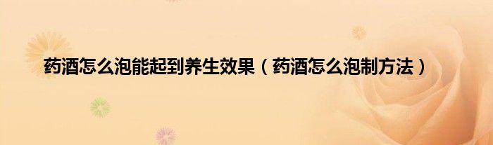 药酒怎么泡能起到养生效果（药酒怎么泡制方法）