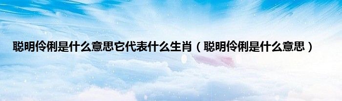 聪明伶俐是什么意思它代表什么生肖（聪明伶俐是什么意思）