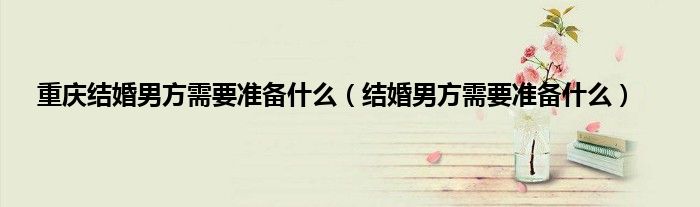 重庆结婚男方需要准备什么（结婚男方需要准备什么）
