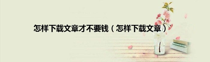 怎样下载文章才不要钱（怎样下载文章）